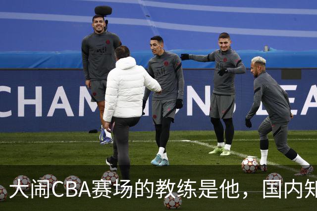 大闹CBA赛场的教练是他，国内知名的青训名师，与杨瀚森师徒情深