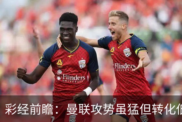 彩经前瞻：曼联攻势虽猛但转化低，伯恩茅斯反击犀利有望全身而退