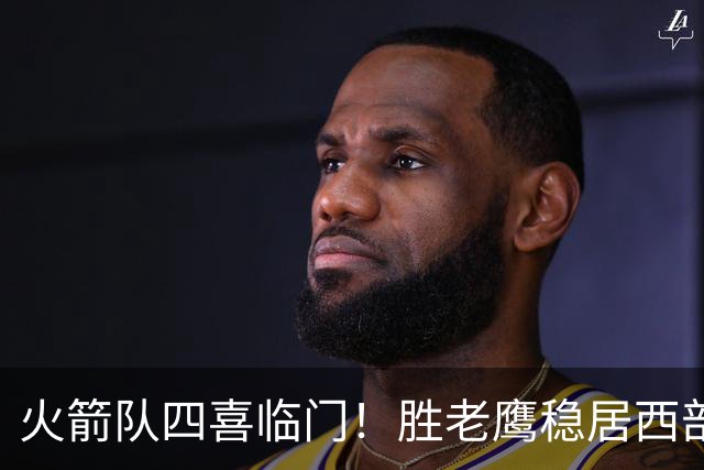 火箭队四喜临门！胜老鹰稳居西部第1，谢泼德复出轰19+6+7，3老将成功轮休