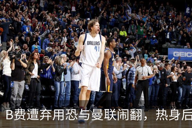 B费遭弃用恐与曼联闹翻，热身后被告知没份出场！拒绝续约明年走人